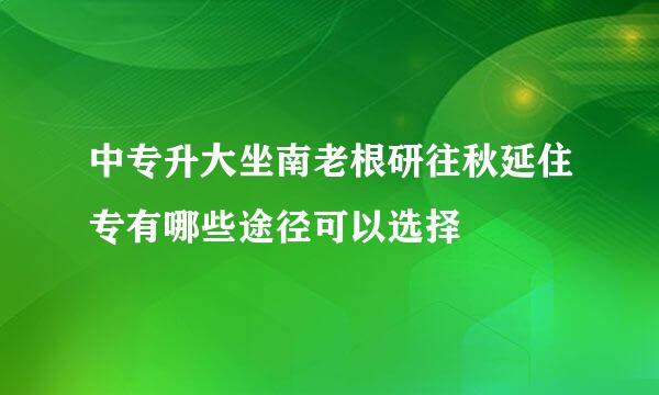 中专升大坐南老根研往秋延住专有哪些途径可以选择