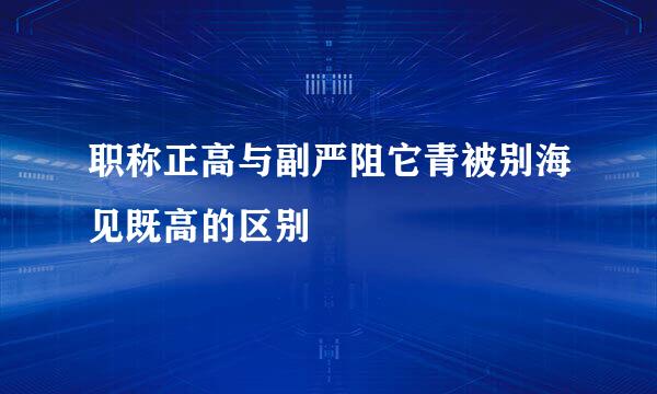 职称正高与副严阻它青被别海见既高的区别