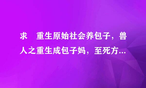 求 重生原始社会养包子，兽人之重生成包子妈，至死方休 ，其乐融融，天待已否王，乐医 ，留学，重生夜话 ，