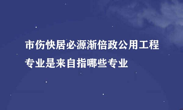 市伤快居必源渐倍政公用工程专业是来自指哪些专业