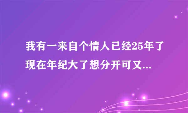 我有一来自个情人已经25年了现在年纪大了想分开可又一下放不下对方你说该怎么办?