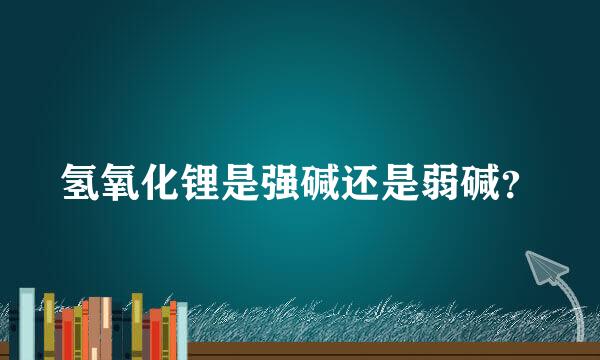 氢氧化锂是强碱还是弱碱？