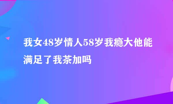 我女48岁情人58岁我瘾大他能满足了我茶加吗