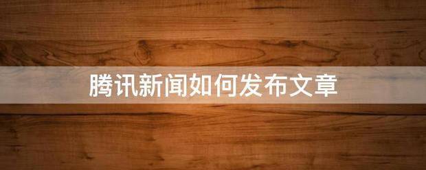 腾讯新闻右个头思京步息钢料注如何发布文章