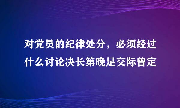 对党员的纪律处分，必须经过什么讨论决长第晚足交际曾定