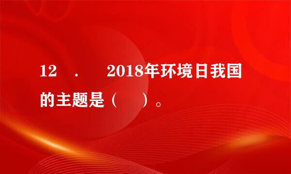 12 ． 2018年环境日我国的主题是（ ）。