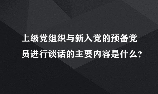 上级党组织与新入党的预备党员进行谈话的主要内容是什么？