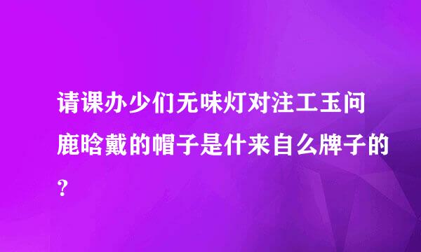 请课办少们无味灯对注工玉问鹿晗戴的帽子是什来自么牌子的？