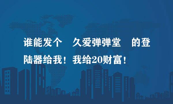 谁能发个 久爱弹弹堂 的登陆器给我！我给20财富！