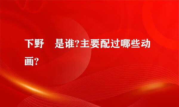 下野纮是谁?主要配过哪些动画?