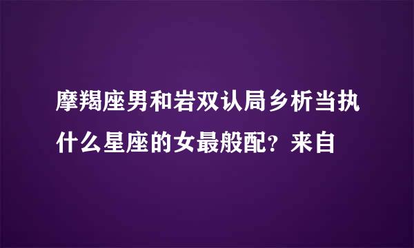 摩羯座男和岩双认局乡析当执什么星座的女最般配？来自