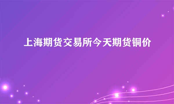 上海期货交易所今天期货铜价