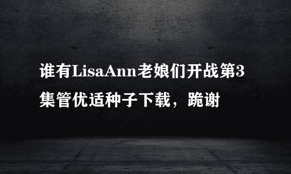 谁有LisaAnn老娘们开战第3集管优适种子下载，跪谢