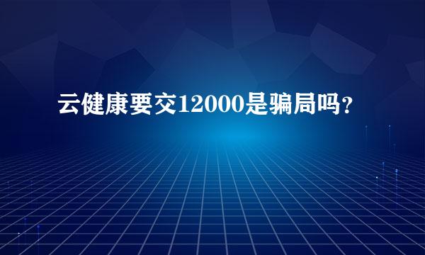 云健康要交12000是骗局吗？