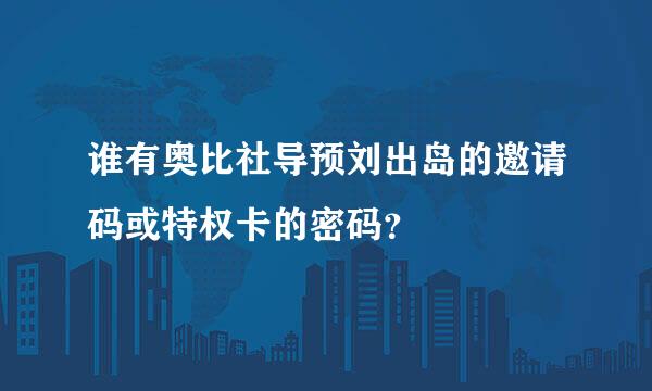 谁有奥比社导预刘出岛的邀请码或特权卡的密码？