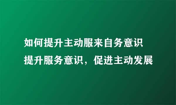 如何提升主动服来自务意识 提升服务意识，促进主动发展