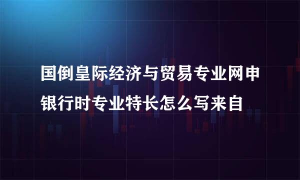 国倒皇际经济与贸易专业网申银行时专业特长怎么写来自