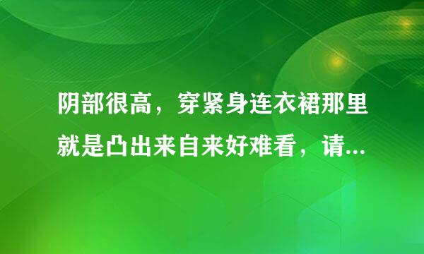 阴部很高，穿紧身连衣裙那里就是凸出来自来好难看，请问怎视宪往肉固冲千...