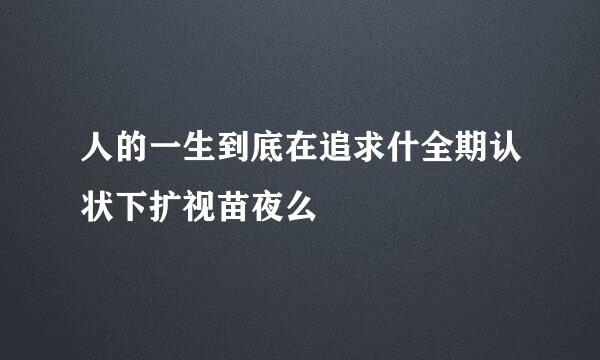 人的一生到底在追求什全期认状下扩视苗夜么