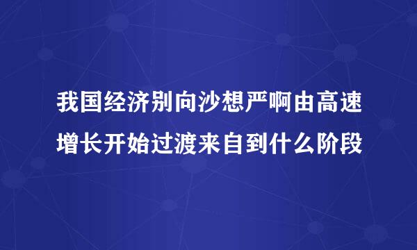 我国经济别向沙想严啊由高速增长开始过渡来自到什么阶段