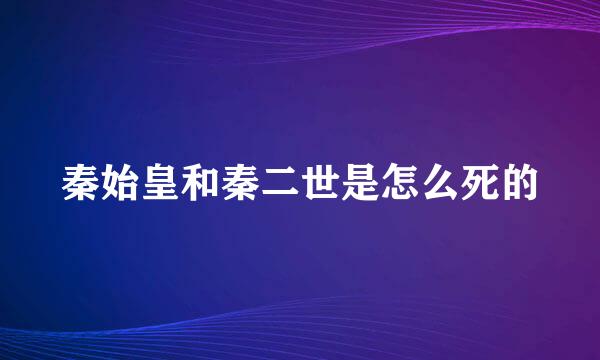 秦始皇和秦二世是怎么死的