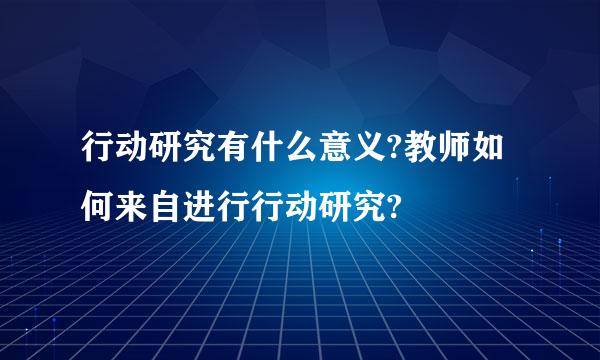 行动研究有什么意义?教师如何来自进行行动研究?