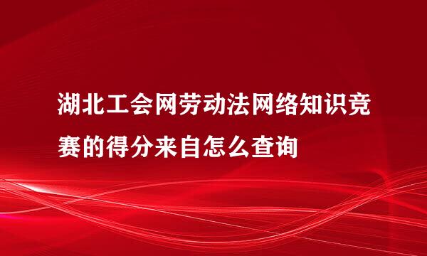 湖北工会网劳动法网络知识竞赛的得分来自怎么查询