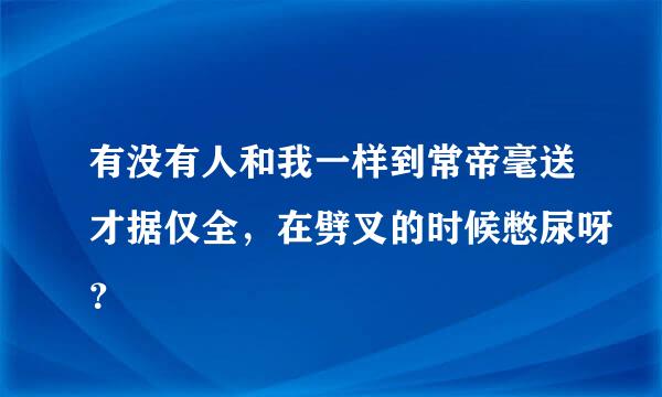 有没有人和我一样到常帝毫送才据仅全，在劈叉的时候憋尿呀？