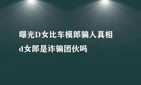 曝光D女比车模郎骗人真相 d女郎是诈骗团伙吗