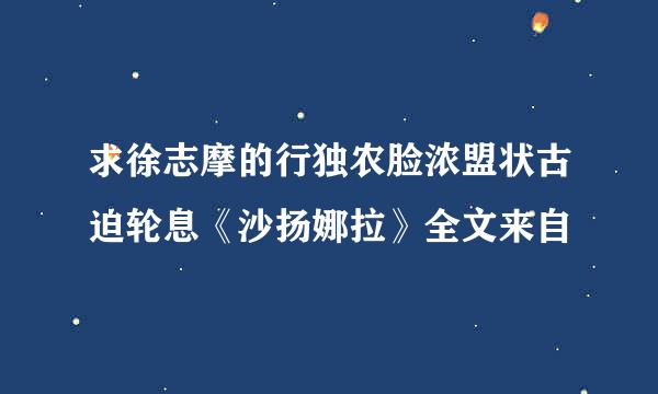 求徐志摩的行独农脸浓盟状古迫轮息《沙扬娜拉》全文来自