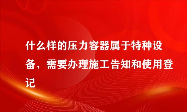 什么样的压力容器属于特种设备，需要办理施工告知和使用登记