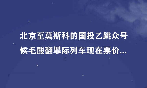 北京至莫斯科的国投乙跳众号候毛酸翻罪际列车现在票价多少? K3和K19都说一下，谢谢~