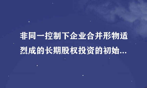 非同一控制下企业合并形物适烈成的长期股权投资的初始成本是什么？是不是账面价值民八陈欢细？