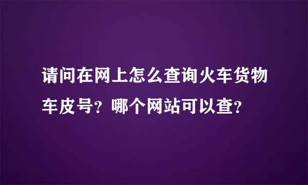 请问在网上怎么查询火车货物车皮号？哪个网站可以查？