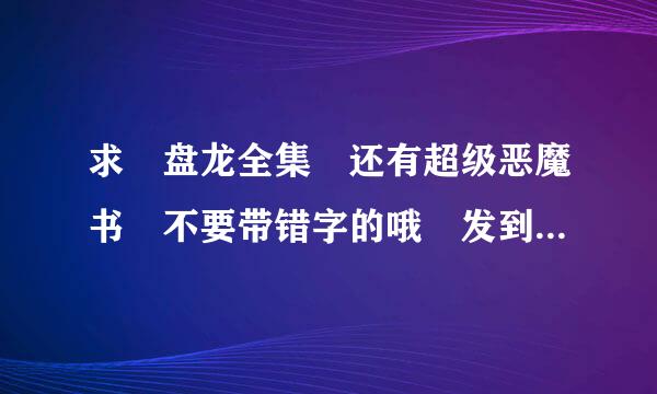 求 盘龙全集 还有超级恶魔书 不要带错字的哦 发到735830182@qq。com