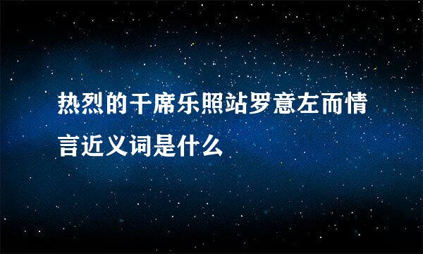 热烈的干席乐照站罗意左而情言近义词是什么