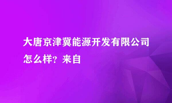 大唐京津冀能源开发有限公司怎么样？来自