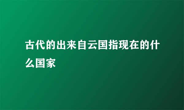 古代的出来自云国指现在的什么国家