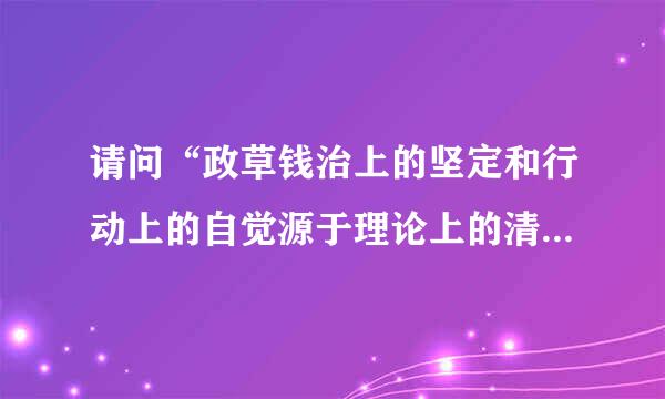 请问“政草钱治上的坚定和行动上的自觉源于理论上的清醒”出处是来自什么