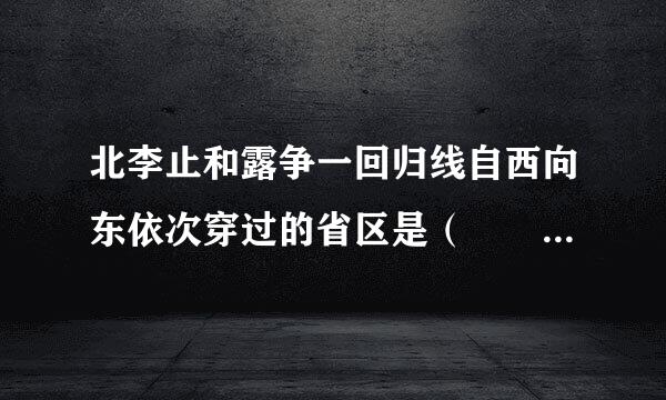 北李止和露争一回归线自西向东依次穿过的省区是（  ）A．云、桂、粤、台B．云、桂、闽、台C来自．台、粤、桂、云D．云、粤、闽、台