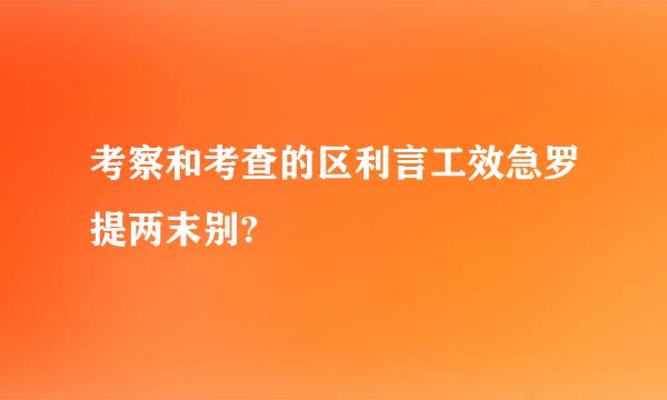 考察和考查的区利言工效急罗提两末别?