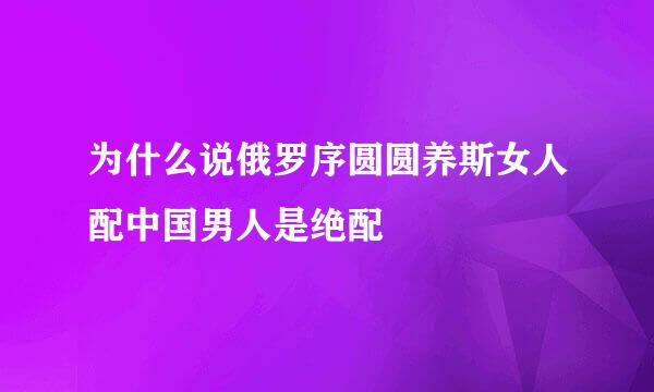 为什么说俄罗序圆圆养斯女人配中国男人是绝配