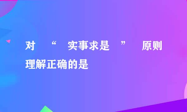 对 “ 实事求是 ” 原则理解正确的是