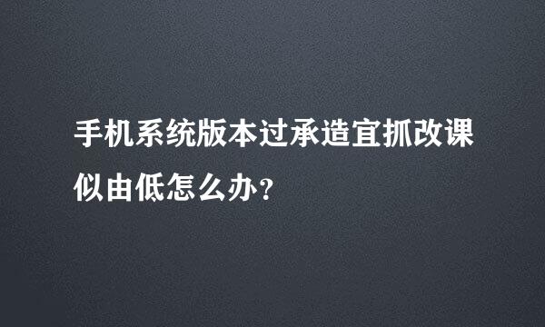 手机系统版本过承造宜抓改课似由低怎么办？