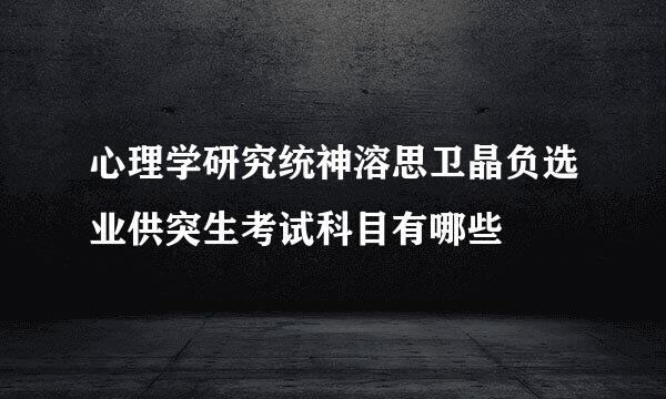 心理学研究统神溶思卫晶负选业供突生考试科目有哪些