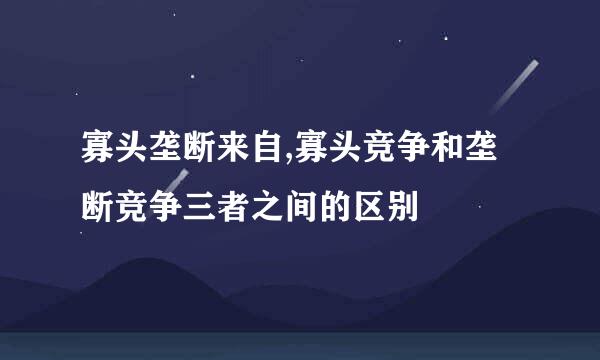 寡头垄断来自,寡头竞争和垄断竞争三者之间的区别