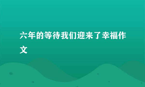 六年的等待我们迎来了幸福作文