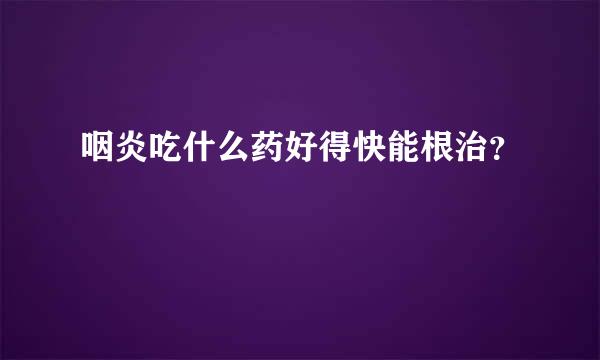 咽炎吃什么药好得快能根治？