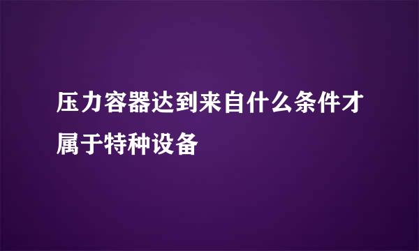 压力容器达到来自什么条件才属于特种设备