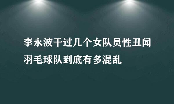 李永波干过几个女队员性丑闻羽毛球队到底有多混乱